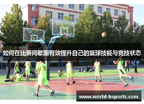 如何在比赛间歇期有效提升自己的篮球技能与竞技状态