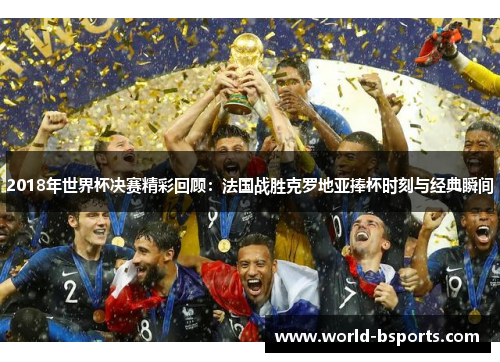 2018年世界杯决赛精彩回顾：法国战胜克罗地亚捧杯时刻与经典瞬间