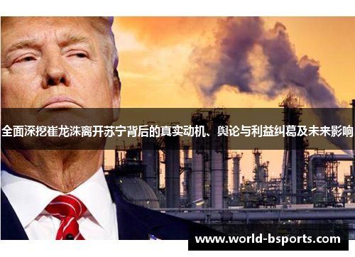 全面深挖崔龙洙离开苏宁背后的真实动机、舆论与利益纠葛及未来影响