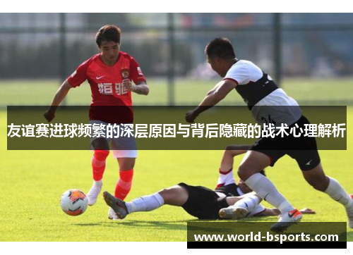 友谊赛进球频繁的深层原因与背后隐藏的战术心理解析