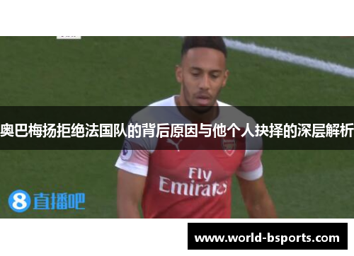 奥巴梅扬拒绝法国队的背后原因与他个人抉择的深层解析